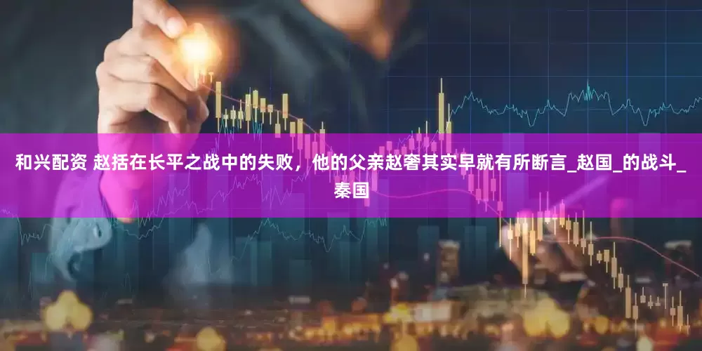 和兴配资 赵括在长平之战中的失败，他的父亲赵奢其实早就有所断言_赵国_的战斗_秦国