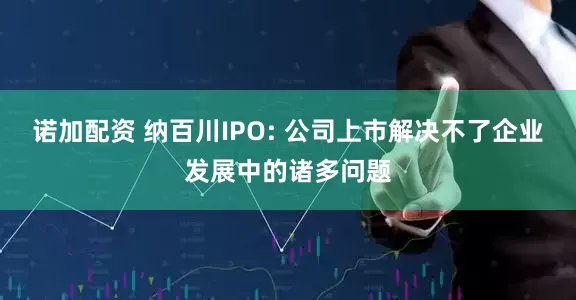 诺加配资 纳百川IPO: 公司上市解决不了企业发展中的诸多问题